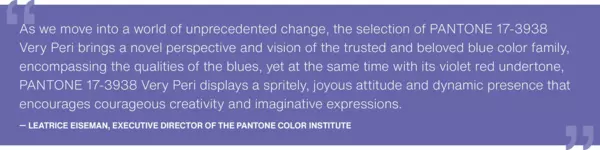 As we move into a world of unprecedented change, the selection of PANTONE 17-3938 Very Peri brings a novel perspective and vision of the trusted and beloved blue color family, encompassing the qualities of the blues, yet at the same time with its violet red undertone, PANTONE 17-3938 Very Peri displays a spritely, joyous attitude and dynamic presence that encourages courageous creativity and imaginative expressions.